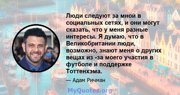 Люди следуют за мной в социальных сетях, и они могут сказать, что у меня разные интересы. Я думаю, что в Великобритании люди, возможно, знают меня о других вещах из -за моего участия в футболе и поддержке Тоттенхэма.