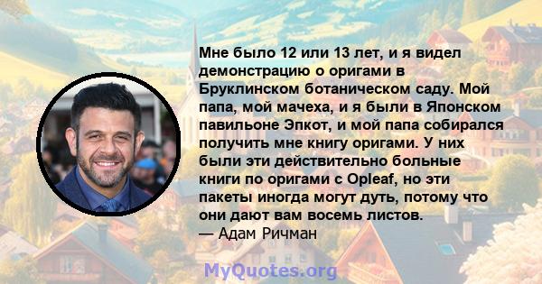 Мне было 12 или 13 лет, и я видел демонстрацию о оригами в Бруклинском ботаническом саду. Мой папа, мой мачеха, и я были в Японском павильоне Эпкот, и мой папа собирался получить мне книгу оригами. У них были эти