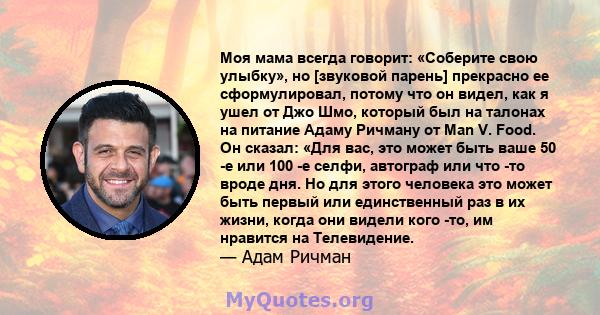 Моя мама всегда говорит: «Соберите свою улыбку», но [звуковой парень] прекрасно ее сформулировал, потому что он видел, как я ушел от Джо Шмо, который был на талонах на питание Адаму Ричману от Man V. Food. Он сказал: