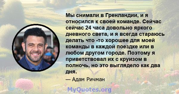 Мы снимали в Гренландии, и я относился к своей команде. Сейчас сейчас 24 часа довольно яркого дневного света, и я всегда стараюсь делать что -то хорошее для моей команды в каждой поездке или в любом другом городе.