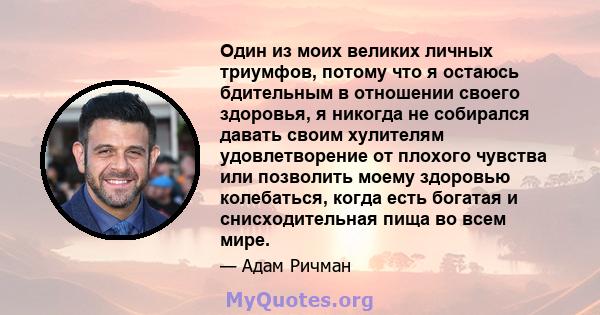 Один из моих великих личных триумфов, потому что я остаюсь бдительным в отношении своего здоровья, я никогда не собирался давать своим хулителям удовлетворение от плохого чувства или позволить моему здоровью колебаться, 