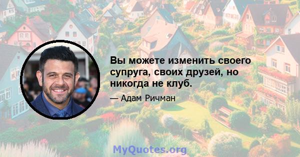 Вы можете изменить своего супруга, своих друзей, но никогда не клуб.