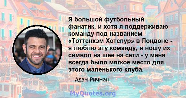 Я большой футбольный фанатик, и хотя я поддерживаю команду под названием «Тоттенхэм Хотспур» в Лондоне - я люблю эту команду, я ношу их символ на шее на сети - у меня всегда было мягкое место для этого маленького клуба.