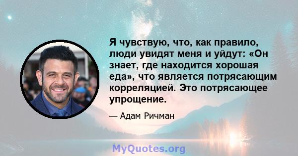 Я чувствую, что, как правило, люди увидят меня и уйдут: «Он знает, где находится хорошая еда», что является потрясающим корреляцией. Это потрясающее упрощение.