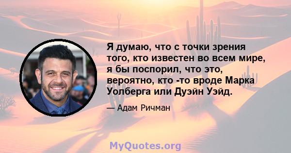 Я думаю, что с точки зрения того, кто известен во всем мире, я бы поспорил, что это, вероятно, кто -то вроде Марка Уолберга или Дуэйн Уэйд.