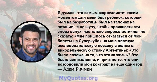 Я думаю, что самым сюрреалистическим моментом для меня был ребенок, который был на безработице, был на талонах на питание - я не шучу, чтобы произнести эти слова вслух, настолько сюрреалистичны, но сказать: «Мне