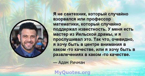 Я не сантехник, который случайно взорвался или профессор математики, который случайно поддержал известность. У меня есть мастер из Йельской драмы, и я прослушивал это. Так что, очевидно, я хочу быть в центре внимания в