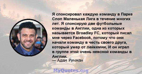 Я спонсировал каждую команду в Парке Слоп Маленькая Лига в течение многих лет. Я спонсирую две футбольные команды в Англии, одна из которых называется Broadley FC, который писал мне через Facebook, потому что они начали 