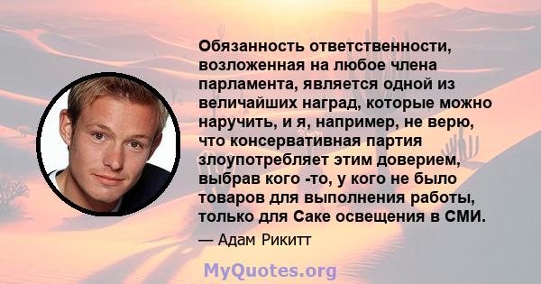 Обязанность ответственности, возложенная на любое члена парламента, является одной из величайших наград, которые можно наручить, и я, например, не верю, что консервативная партия злоупотребляет этим доверием, выбрав