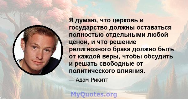 Я думаю, что церковь и государство должны оставаться полностью отдельными любой ценой, и что решение религиозного брака должно быть от каждой веры, чтобы обсудить и решать свободные от политического влияния.