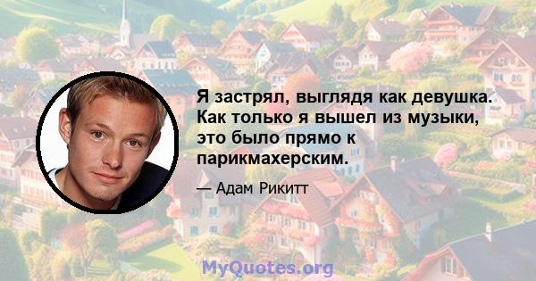 Я застрял, выглядя как девушка. Как только я вышел из музыки, это было прямо к парикмахерским.