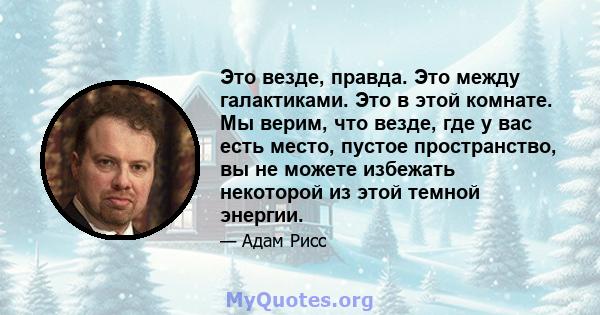 Это везде, правда. Это между галактиками. Это в этой комнате. Мы верим, что везде, где у вас есть место, пустое пространство, вы не можете избежать некоторой из этой темной энергии.