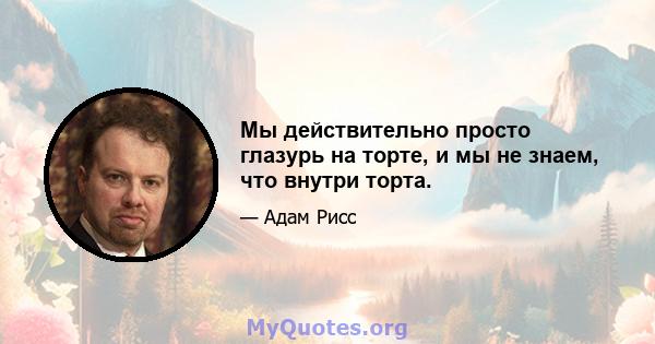 Мы действительно просто глазурь на торте, и мы не знаем, что внутри торта.