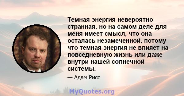 Темная энергия невероятно странная, но на самом деле для меня имеет смысл, что она осталась незамеченной, потому что темная энергия не влияет на повседневную жизнь или даже внутри нашей солнечной системы.