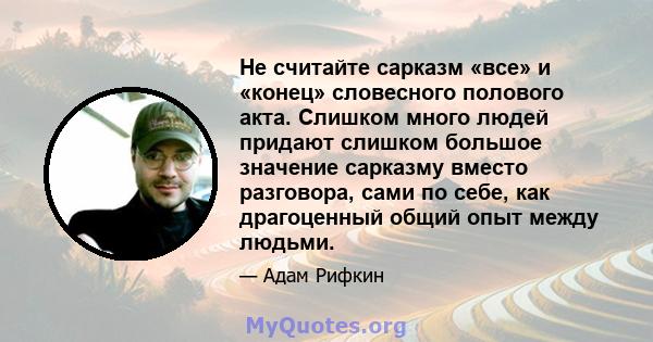 Не считайте сарказм «все» и «конец» словесного полового акта. Слишком много людей придают слишком большое значение сарказму вместо разговора, сами по себе, как драгоценный общий опыт между людьми.