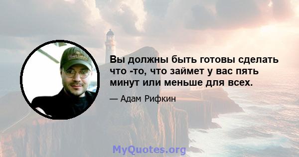 Вы должны быть готовы сделать что -то, что займет у вас пять минут или меньше для всех.