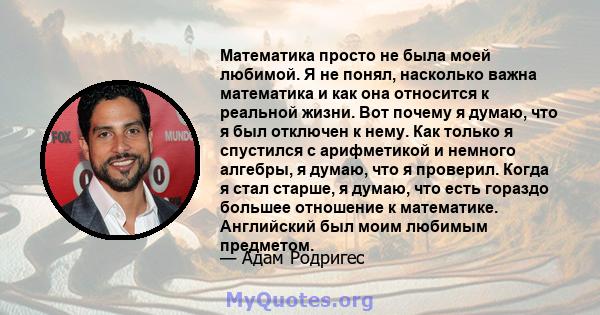 Математика просто не была моей любимой. Я не понял, насколько важна математика и как она относится к реальной жизни. Вот почему я думаю, что я был отключен к нему. Как только я спустился с арифметикой и немного алгебры, 