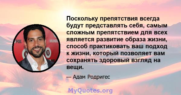 Поскольку препятствия всегда будут представлять себя, самым сложным препятствием для всех является развитие образа жизни, способ практиковать ваш подход к жизни, который позволяет вам сохранять здоровый взгляд на вещи.