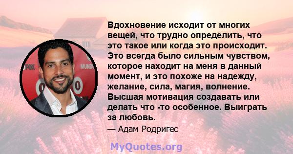 Вдохновение исходит от многих вещей, что трудно определить, что это такое или когда это происходит. Это всегда было сильным чувством, которое находит на меня в данный момент, и это похоже на надежду, желание, сила,