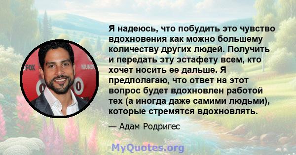 Я надеюсь, что побудить это чувство вдохновения как можно большему количеству других людей. Получить и передать эту эстафету всем, кто хочет носить ее дальше. Я предполагаю, что ответ на этот вопрос будет вдохновлен