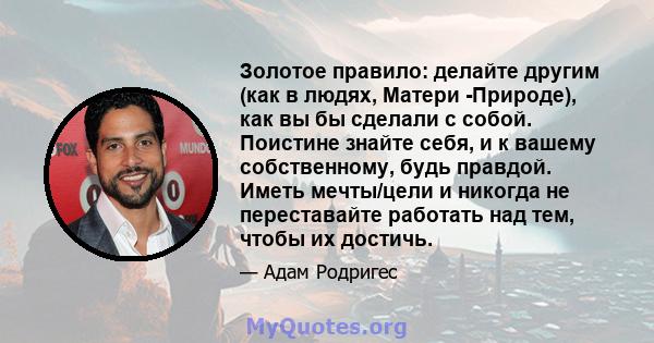 Золотое правило: делайте другим (как в людях, Матери -Природе), как вы бы сделали с собой. Поистине знайте себя, и к вашему собственному, будь правдой. Иметь мечты/цели и никогда не переставайте работать над тем, чтобы