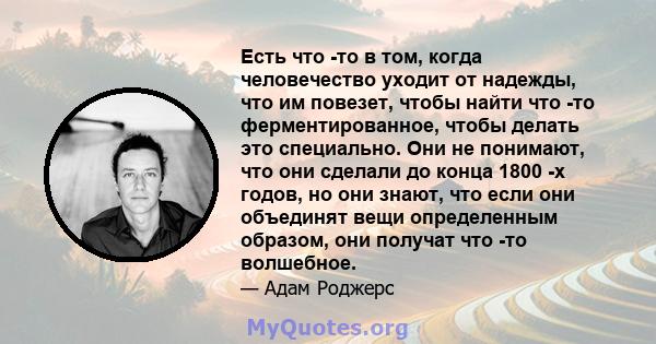 Есть что -то в том, когда человечество уходит от надежды, что им повезет, чтобы найти что -то ферментированное, чтобы делать это специально. Они не понимают, что они сделали до конца 1800 -х годов, но они знают, что