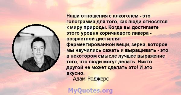 Наши отношения с алкоголем - это голограмма для того, как люди относятся к миру природы. Когда вы достигаете этого уровня коричневого ликера - возрастной дистиллят ферментированной вещи, зерна, которое мы научились