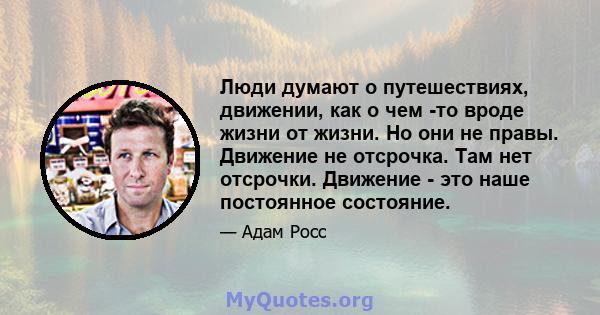 Люди думают о путешествиях, движении, как о чем -то вроде жизни от жизни. Но они не правы. Движение не отсрочка. Там нет отсрочки. Движение - это наше постоянное состояние.