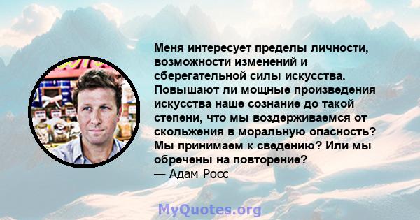 Меня интересует пределы личности, возможности изменений и сберегательной силы искусства. Повышают ли мощные произведения искусства наше сознание до такой степени, что мы воздерживаемся от скольжения в моральную