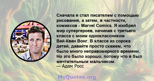 Сначала я стал писателем с помощью рисования, а затем, в частности, комиксов - Marvel Comics. Я изобрел мир супергероев, начиная с третьего класса с моим одноклассником Вай-Кван Вонг. В классе из сорока детей, давайте