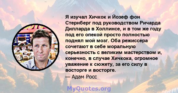 Я изучал Хичкок и Йозеф фон Стернберг под руководством Ричарда Дилларда в Холлинсе, и в том же году под его опекой просто полностью поднял мой мозг. Оба режиссера сочетают в себе моральную серьезность с великим