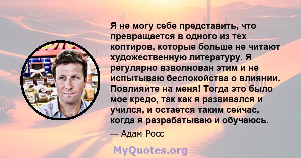 Я не могу себе представить, что превращается в одного из тех коптиров, которые больше не читают художественную литературу. Я регулярно взволнован этим и не испытываю беспокойства о влиянии. Повлияйте на меня! Тогда это