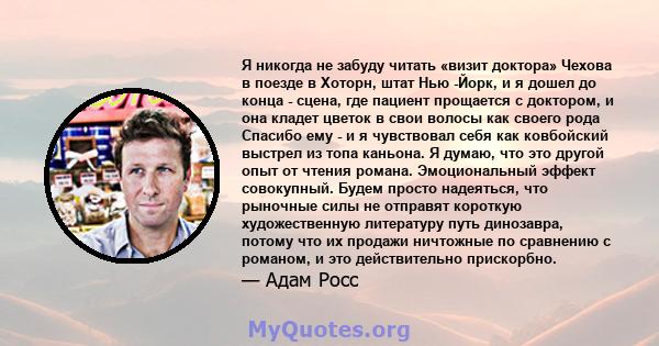 Я никогда не забуду читать «визит доктора» Чехова в поезде в Хоторн, штат Нью -Йорк, и я дошел до конца - сцена, где пациент прощается с доктором, и она кладет цветок в свои волосы как своего рода Спасибо ему - и я