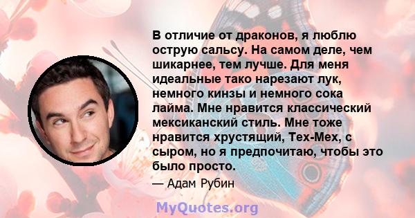 В отличие от драконов, я люблю острую сальсу. На самом деле, чем шикарнее, тем лучше. Для меня идеальные тако нарезают лук, немного кинзы и немного сока лайма. Мне нравится классический мексиканский стиль. Мне тоже