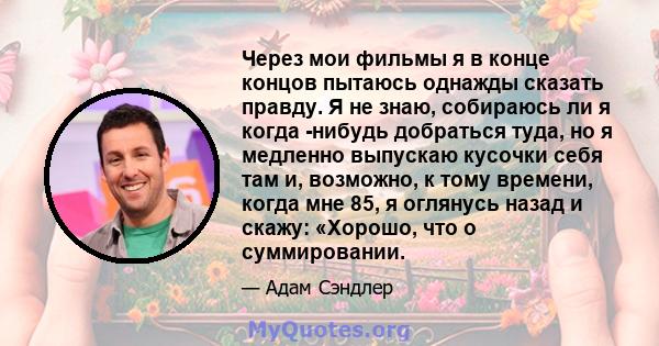 Через мои фильмы я в конце концов пытаюсь однажды сказать правду. Я не знаю, собираюсь ли я когда -нибудь добраться туда, но я медленно выпускаю кусочки себя там и, возможно, к тому времени, когда мне 85, я оглянусь