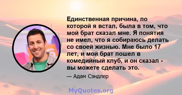 Единственная причина, по которой я встал, была в том, что мой брат сказал мне. Я понятия не имел, что я собираюсь делать со своей жизнью. Мне было 17 лет, и мой брат пошел в комедийный клуб, и он сказал - вы можете