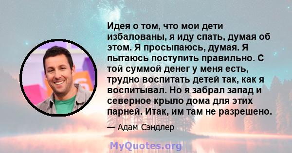 Идея о том, что мои дети избалованы, я иду спать, думая об этом. Я просыпаюсь, думая. Я пытаюсь поступить правильно. С той суммой денег у меня есть, трудно воспитать детей так, как я воспитывал. Но я забрал запад и