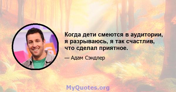 Когда дети смеются в аудитории, я разрываюсь, я так счастлив, что сделал приятное.