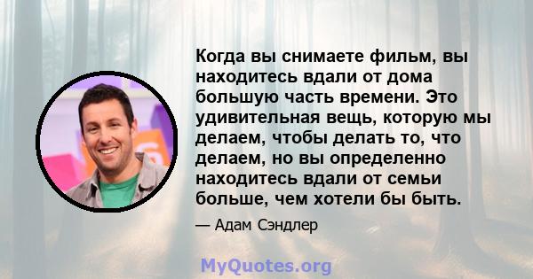 Когда вы снимаете фильм, вы находитесь вдали от дома большую часть времени. Это удивительная вещь, которую мы делаем, чтобы делать то, что делаем, но вы определенно находитесь вдали от семьи больше, чем хотели бы быть.