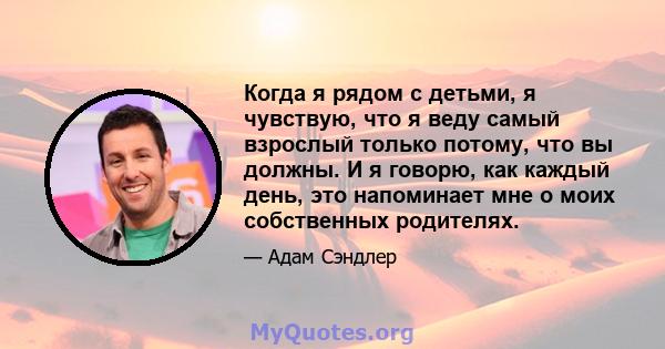 Когда я рядом с детьми, я чувствую, что я веду самый взрослый только потому, что вы должны. И я говорю, как каждый день, это напоминает мне о моих собственных родителях.