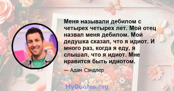 Меня называли дебилом с четырех четырех лет. Мой отец назвал меня дебилом. Мой дедушка сказал, что я идиот. И много раз, когда я еду, я слышал, что я идиот. Мне нравится быть идиотом.