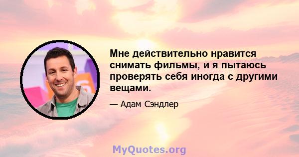 Мне действительно нравится снимать фильмы, и я пытаюсь проверять себя иногда с другими вещами.