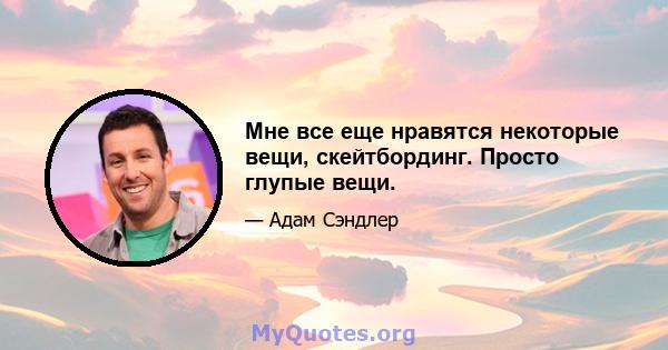 Мне все еще нравятся некоторые вещи, скейтбординг. Просто глупые вещи.