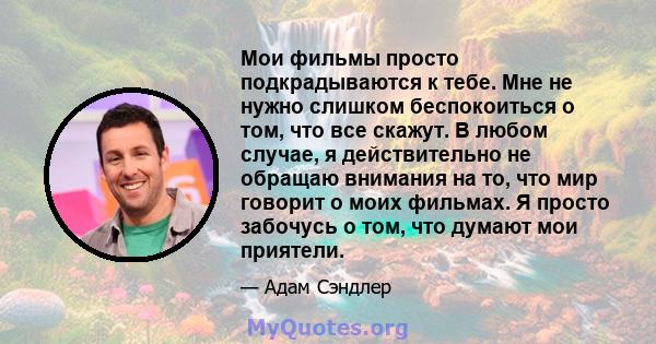 Мои фильмы просто подкрадываются к тебе. Мне не нужно слишком беспокоиться о том, что все скажут. В любом случае, я действительно не обращаю внимания на то, что мир говорит о моих фильмах. Я просто забочусь о том, что