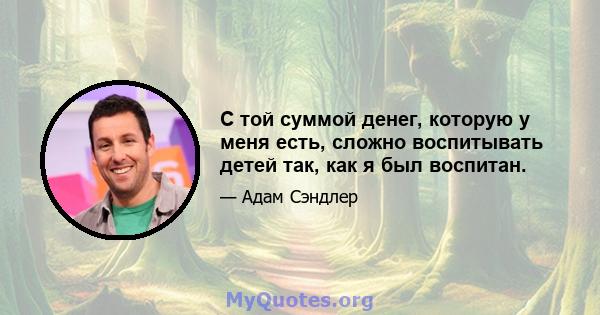 С той суммой денег, которую у меня есть, сложно воспитывать детей так, как я был воспитан.