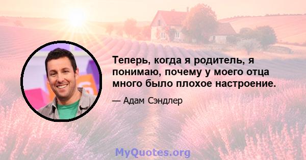 Теперь, когда я родитель, я понимаю, почему у моего отца много было плохое настроение.