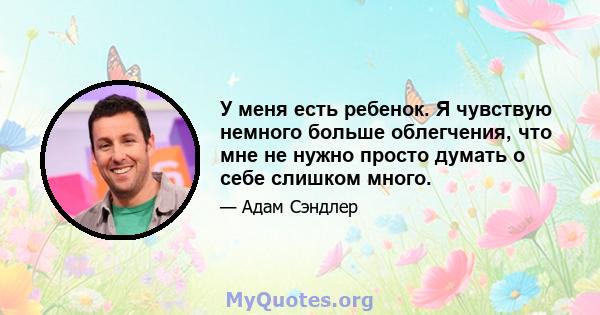 У меня есть ребенок. Я чувствую немного больше облегчения, что мне не нужно просто думать о себе слишком много.