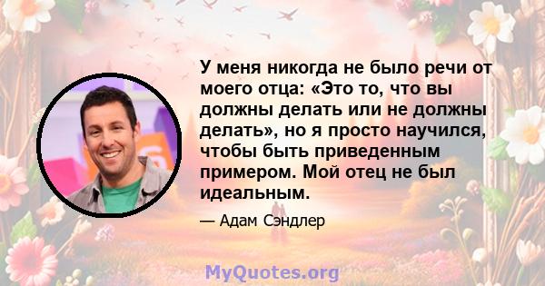 У меня никогда не было речи от моего отца: «Это то, что вы должны делать или не должны делать», но я просто научился, чтобы быть приведенным примером. Мой отец не был идеальным.