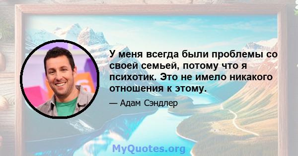 У меня всегда были проблемы со своей семьей, потому что я психотик. Это не имело никакого отношения к этому.