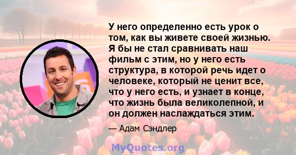 У него определенно есть урок о том, как вы живете своей жизнью. Я бы не стал сравнивать наш фильм с этим, но у него есть структура, в которой речь идет о человеке, который не ценит все, что у него есть, и узнает в